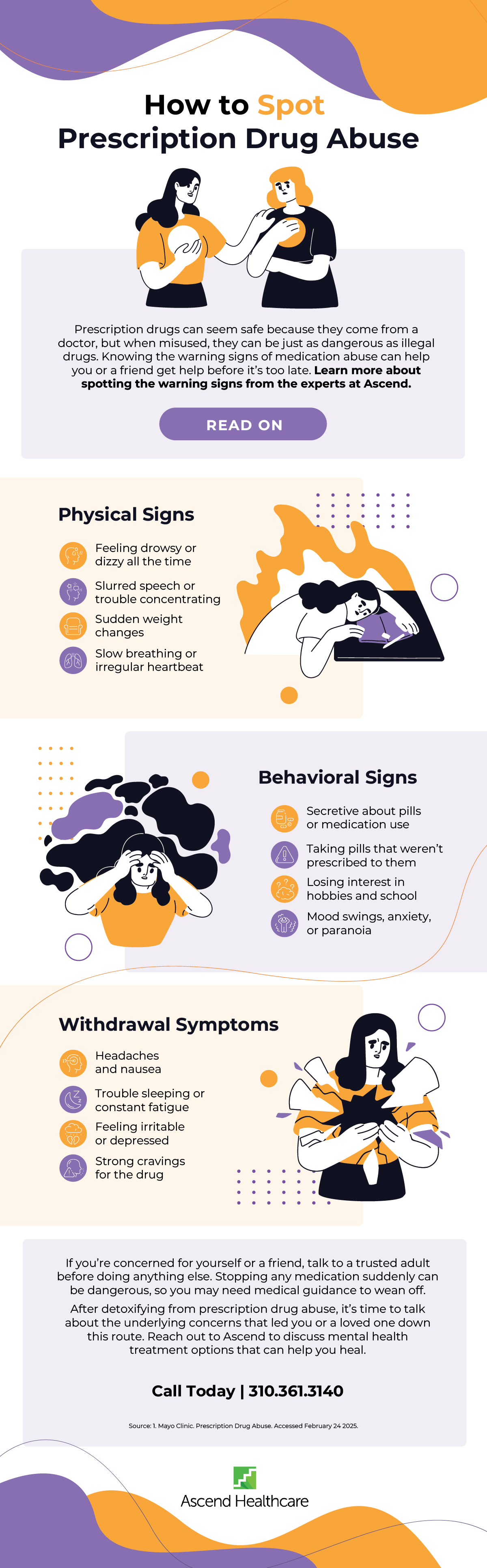 
·
•
•
•
How to Spot Prescription Drug Abuse
Prescription drugs can seem safe because they come from a doctor, but when misused, they can be just as dangerous as illegal drugs. Knowing the warning signs of medication abuse can help you or a friend get help before it's too late. Learn more about spotting the warning signs from the experts at Ascend.
READ ON
Physical Signs
Feeling drowsy or dizzy all the time
Slurred speech or trouble concentrating
Sudden weight changes
Slow breathing or irregular heartbeat
О
•
·
Behavioral Signs
Secretive about pills or medication use
Taking pills that weren't
prescribed to them
Losing interest in hobbies and school
Mood swings, anxiety, or paranoia
Withdrawal Symptoms
Headaches and nausea
Trouble sleeping or
constant fatigue
Feeling irritable or depressed
Strong cravings for the drug
•
•
•
If you're concerned for yourself or a friend, talk to a trusted adult before doing anything else. Stopping any medication suddenly can be dangerous, so you may need medical guidance to wean off. After detoxifying from prescription drug abuse, it's time to talk about the underlying concerns that led you or a loved one down this route. Reach out to Ascend to discuss mental health treatment options that can help you heal.
Call Today | 310.361.3140
Source: 1. Mayo Clinic. Prescription Drug Abuse. Accessed February 24 2025.
Ascend Healthcare